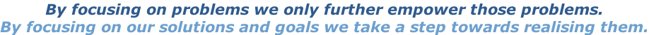 By focusing on problems we only further empower those problems. By focusing on our solutions and goals we take a step towards realising them.