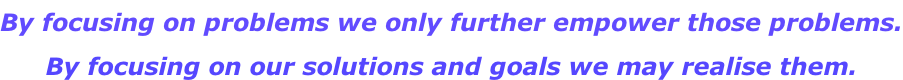 By focusing on problems we only further empower those problems. By focusing on our solutions and goals we may realise them.